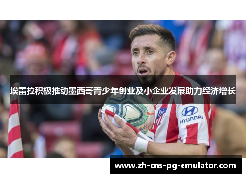 埃雷拉积极推动墨西哥青少年创业及小企业发展助力经济增长 埃雷拉积极推动墨西哥青少年创业及小企业发展助力经济增长