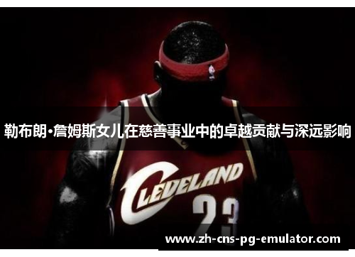 勒布朗·詹姆斯女儿在慈善事业中的卓越贡献与深远影响 勒布朗·詹姆斯女儿在慈善事业中的卓越贡献与深远影响