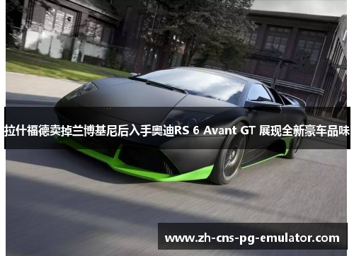 拉什福德卖掉兰博基尼后入手奥迪RS 6 Avant GT 展现全新豪车品味