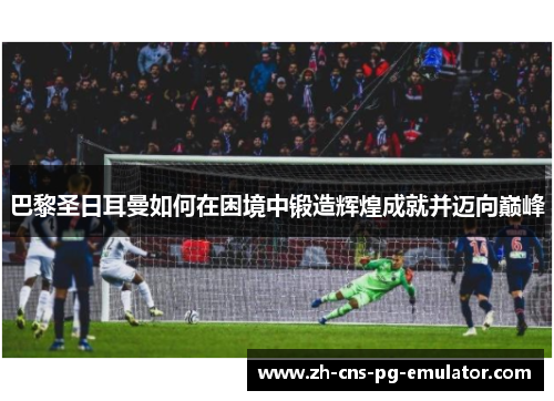 巴黎圣日耳曼如何在困境中锻造辉煌成就并迈向巅峰 巴黎圣日耳曼如何在困境中锻造辉煌成就并迈向巅峰