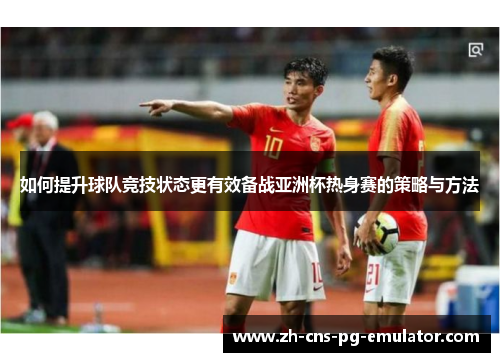 如何提升球队竞技状态更有效备战亚洲杯热身赛的策略与方法