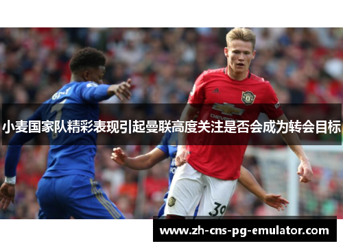 小麦国家队精彩表现引起曼联高度关注是否会成为转会目标