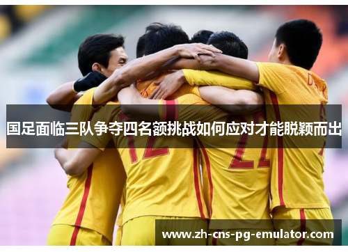 国足面临三队争夺四名额挑战如何应对才能脱颖而出