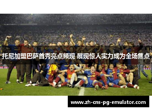 托尼加盟巴萨首秀亮点频现 展现惊人实力成为全场焦点