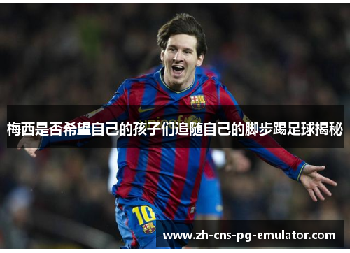 梅西是否希望自己的孩子们追随自己的脚步踢足球揭秘