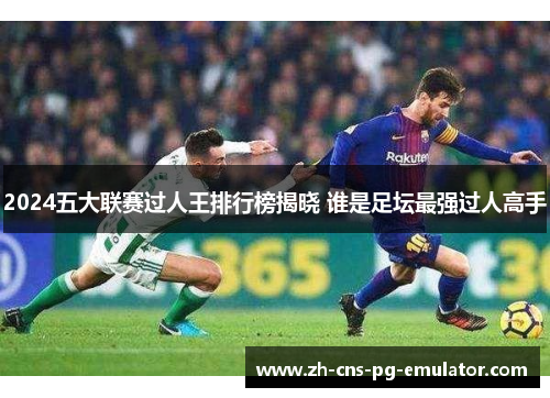 2024五大联赛过人王排行榜揭晓 谁是足坛最强过人高手