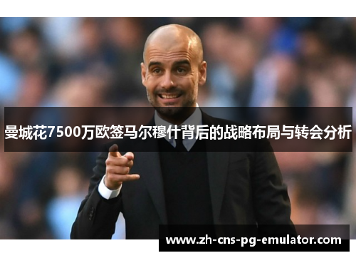 曼城花7500万欧签马尔穆什背后的战略布局与转会分析