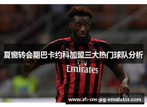 夏窗转会期巴卡约科加盟三大热门球队分析
