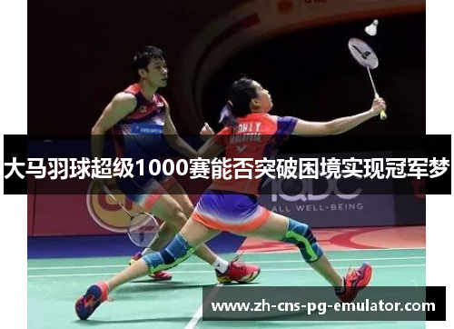 大马羽球超级1000赛能否突破困境实现冠军梦