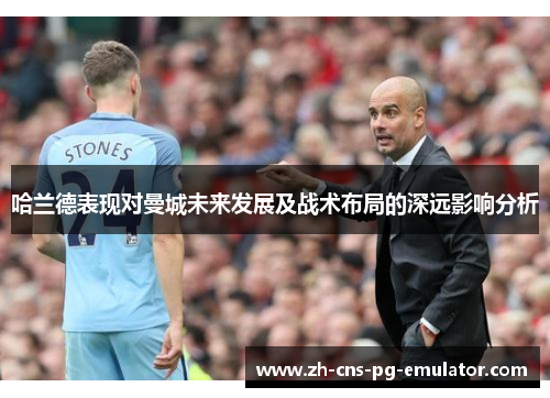 哈兰德表现对曼城未来发展及战术布局的深远影响分析 哈兰德表现对曼城未来发展及战术布局的深远影响分析