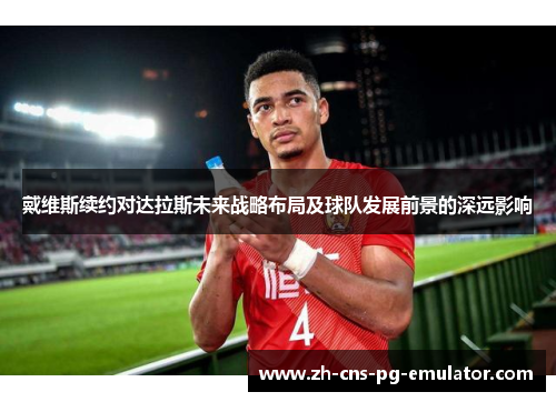 戴维斯续约对达拉斯未来战略布局及球队发展前景的深远影响 戴维斯续约对达拉斯未来战略布局及球队发展前景的深远影响