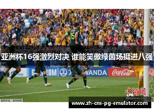 亚洲杯16强激烈对决 谁能笑傲绿茵场挺进八强