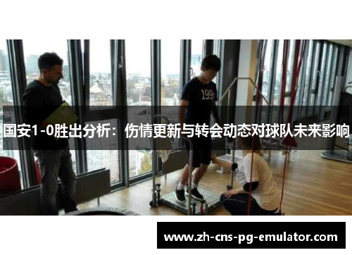 国安1-0胜出分析：伤情更新与转会动态对球队未来影响