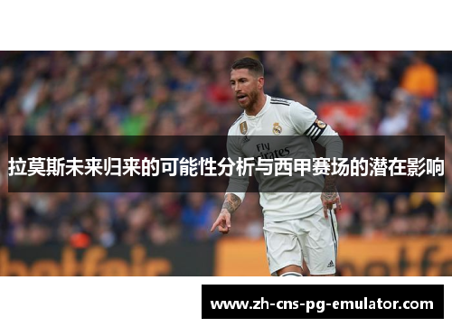 拉莫斯未来归来的可能性分析与西甲赛场的潜在影响