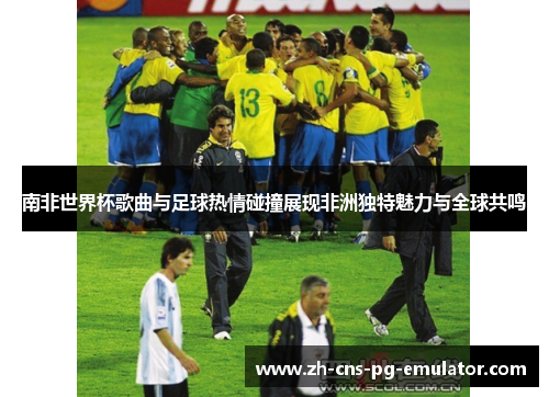 南非世界杯歌曲与足球热情碰撞展现非洲独特魅力与全球共鸣