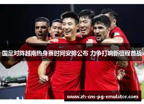 国足对阵越南热身赛时间安排公布 力争打响新征程首战