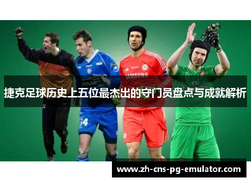 捷克足球历史上五位最杰出的守门员盘点与成就解析