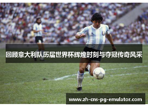 回顾意大利队历届世界杯辉煌时刻与夺冠传奇风采