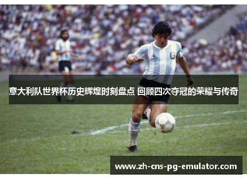 意大利队世界杯历史辉煌时刻盘点 回顾四次夺冠的荣耀与传奇