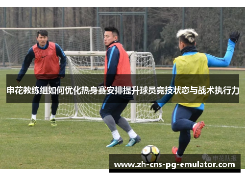 申花教练组如何优化热身赛安排提升球员竞技状态与战术执行力