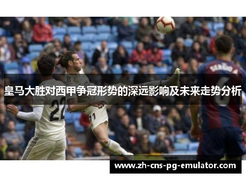 皇马大胜对西甲争冠形势的深远影响及未来走势分析