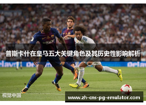 普斯卡什在皇马五大关键角色及其历史性影响解析