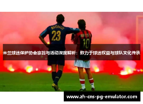米兰球迷保护协会宗旨与活动深度解析：致力于球迷权益与球队文化传承