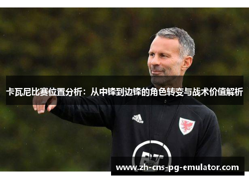 卡瓦尼比赛位置分析:从中锋到边锋的角色转变与战术价值解析 卡瓦尼比赛位置分析:从中锋到边锋的角色转变与战术价值解析
