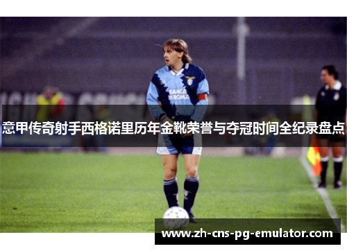 意甲传奇射手西格诺里历年金靴荣誉与夺冠时间全纪录盘点