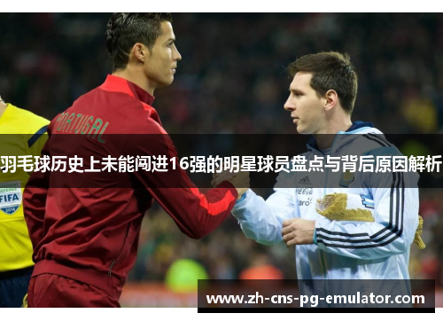 羽毛球历史上未能闯进16强的明星球员盘点与背后原因解析