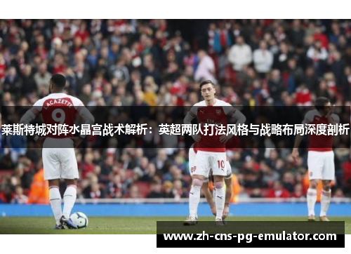 莱斯特城对阵水晶宫战术解析：英超两队打法风格与战略布局深度剖析