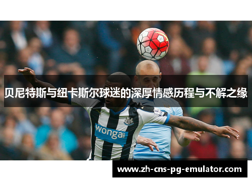 贝尼特斯与纽卡斯尔球迷的深厚情感历程与不解之缘