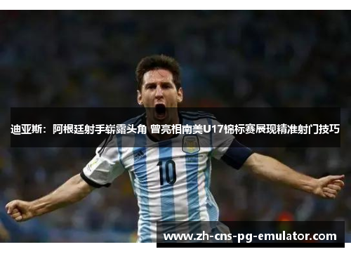 迪亚斯：阿根廷射手崭露头角 曾亮相南美U17锦标赛展现精准射门技巧