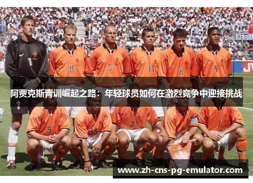 阿贾克斯青训崛起之路:年轻球员如何在激烈竞争中迎接挑战 阿贾克斯青训崛起之路:年轻球员如何在激烈竞争中迎接挑战