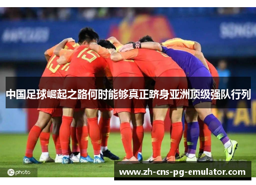 中国足球崛起之路何时能够真正跻身亚洲顶级强队行列