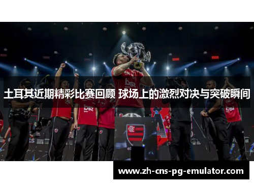 土耳其近期精彩比赛回顾 球场上的激烈对决与突破瞬间