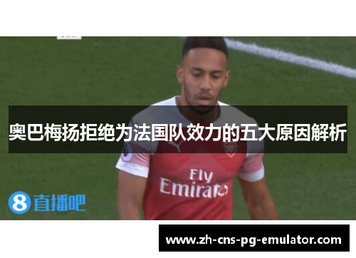 奥巴梅扬拒绝为法国队效力的五大原因解析