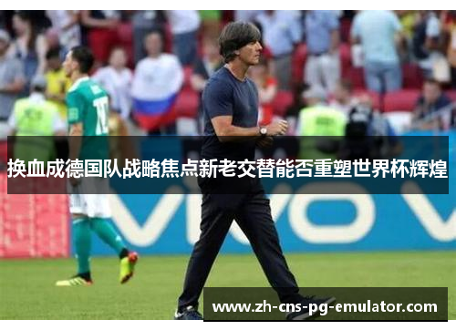 换血成德国队战略焦点新老交替能否重塑世界杯辉煌