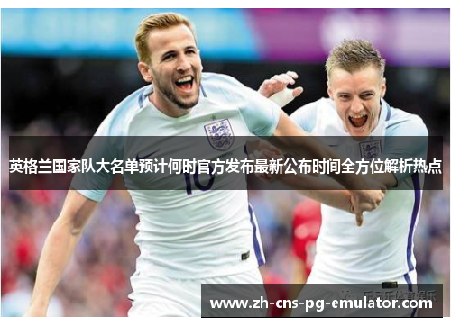 英格兰国家队大名单预计何时官方发布最新公布时间全方位解析热点