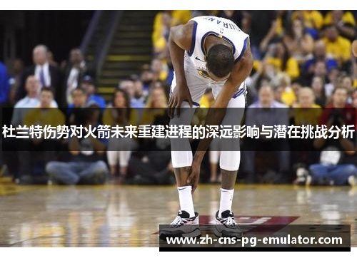 杜兰特伤势对火箭未来重建进程的深远影响与潜在挑战分析