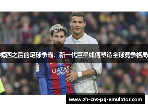 梅西之后的足球争霸:新一代巨星如何塑造全球竞争格局 梅西之后的足球争霸:新一代巨星如何塑造全球竞争格局