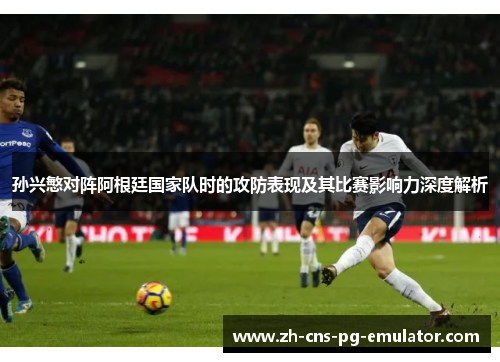 孙兴慜对阵阿根廷国家队时的攻防表现及其比赛影响力深度解析