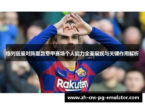 格列兹曼对阵里昂意甲赛场个人能力全面展现与关键作用解析