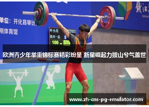 欧洲青少年举重锦标赛精彩纷呈 新星崛起力拔山兮气盖世