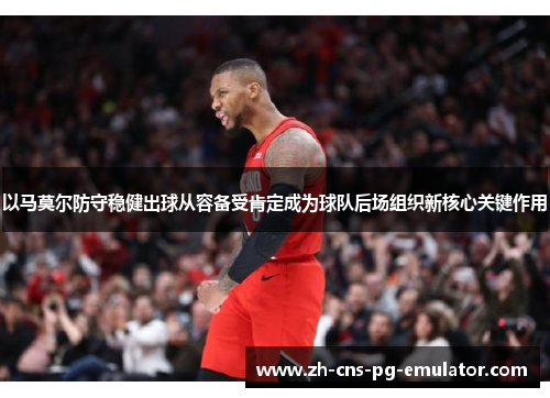 以马莫尔防守稳健出球从容备受肯定成为球队后场组织新核心关键作用