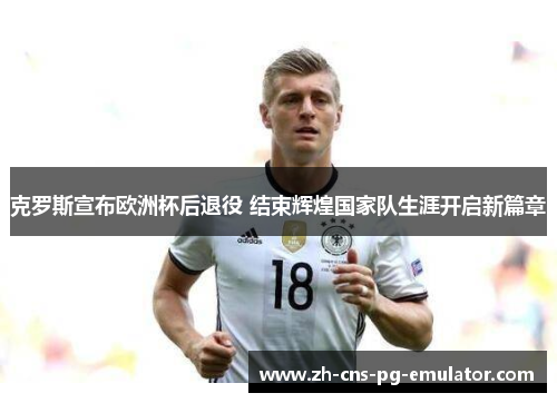 克罗斯宣布欧洲杯后退役 结束辉煌国家队生涯开启新篇章