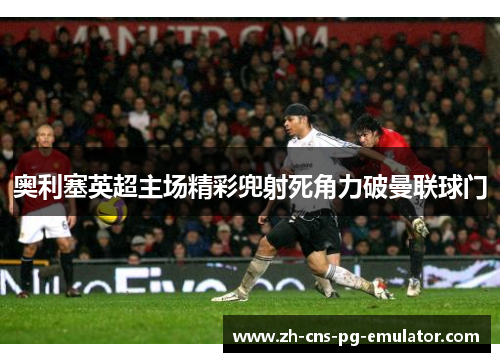 奥利塞英超主场精彩兜射死角力破曼联球门