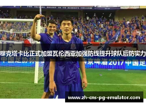 穆克塔卡比正式加盟瓦伦西亚加强防线提升球队后防实力 穆克塔卡比正式加盟瓦伦西亚加强防线提升球队后防实力