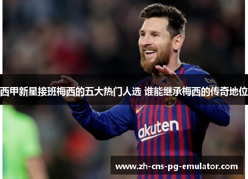 西甲新星接班梅西的五大热门人选 谁能继承梅西的传奇地位 西甲新星接班梅西的五大热门人选 谁能继承梅西的传奇地位
